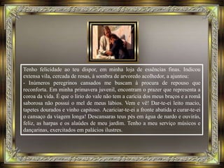 Tenho felicidade ao teu dispor, em minha loja de essências finas. Indicou
extensa vila, cercada de rosas, à sombra de arvoredo acolhedor, a ajuntou:
- Inúmeros peregrinos cansados me buscam à procura de repouso que
reconforta. Em minha primavera juvenil, encontram o prazer que representa a
coroa da vida. É que o lírio do vale não tem a carícia dos meus braços e a romã
saborosa não possui o mel de meus lábios. Vem e vê! Dar-te-ei leito macio,
tapetes dourados e vinho capitoso. Acariciar-te-ei a fronte abatida e curar-te-ei
o cansaço da viagem longa! Descansaras teus pés em água de nardo e ouvirás,
feliz, as harpas e os alaúdes de meu jardim. Tenho a meu serviço músicos e
dançarinas, exercitados em palácios ilustres.
 