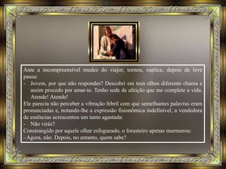 Ante a incompreensível mudez do viajor, tornou, súplice, depois de leve
pausa:
- Jovem, por que não respondes? Descobri em teus olhos diferente chama e
assim procedo por amar-te. Tenho sede de afeição que me complete a vida.
Atende! Atende!
Ele parecia não perceber a vibração febril com que semelhantes palavras eram
pronunciadas e, notando-lhe a expressão fisionômica indefinível, a vendedora
de essências acrescentou um tanto agastada:
- Não virás?
Constrangido por aquele olhar esfogueado, o forasteiro apenas murmurou:
- Agora, não. Depois, no entanto, quem sabe?
 