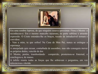 Era uma sombra leprosa, de que ninguém ousava aproximar. Fitou o Mestre e
reconheceu-o. Era o mesmo mancebo nazareno, de porte sublime e atraente
expressão. O Cristo estendeu-lhe os braços, tocado de intraduzível ternura e
convidou:
- Vem a mim, tu que sofres! Na Casa de Meu Pai, nunca se extingue a
esperança.
A interpelada quis recuar, conturbada de assombro, mas não conseguiu mover
os próprios dedos, vencida de dor.
O Mestre, porém, transbordando compaixão, prosternou-se fraternal, e
conchegou-a, de manso.
A infeliz reuniu todas as forças que lhe sobravam e perguntou, em voz
reticenciosa e dorida:
 