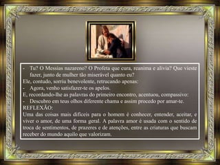 - Tu? O Messias nazareno? O Profeta que cura, reanima e alivia? Que vieste
fazer, junto de mulher tão miserável quanto eu?
Ele, contudo, sorriu benevolente, retrucando apenas:
- Agora, venho satisfazer-te os apelos.
E, recordando-lhe as palavras do primeiro encontro, acentuou, compassivo:
- Descubro em teus olhos diferente chama e assim procedo por amar-te.
REFLEXÃO:
Uma das coisas mais difíceis para o homem é conhecer, entender, aceitar, e
viver o amor, de uma forma geral. A palavra amor é usada com o sentido de
troca de sentimentos, de prazeres e de atenções, entre as criaturas que buscam
receber do mundo aquilo que valorizam.
 