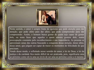 Neste sentido, o amor é sempre fonte de egoísmo que pede atenção para dar
atenção; que pede afeto para dar afeto; que pede compreensão para dar
compreensão. Assim, o homem busca gostar de quem seja capaz de gostar
dele, ou tenta fazer que aqueles a quem admira gostem dele, numa
preocupação constante pelo reconhecimento e sua importância. As pessoas se
aproximam umas das outras buscando a conquista dessa atenção, desse afeto,
desse amor, que julgam ser capaz de trazer os momentos de felicidade de que
precisam.
Vendo desse modo, e refletindo nesse sentido do amor, a lei de Deus, a lei da
justiça e da caridade fica muito difícil de ser praticada, pois, significaria ama
ao próximo como ele te ama ao invés de ser ama ao próximo como a ti mesmo.
 
