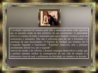 A evolução espiritual do homem pede dele a ampliação dessa visão egoística
que se encontra ainda na fase primitiva do seu crescimento. A maturidade
afetiva é o começo de tudo; é necessária para que o homem vivencie a troca de
sentimentos e sensações. Mas não é suficiente para lhe dar a felicidade e a
satisfação de suas necessidades. O Espírito de Verdade nos orientou em O
Evangelho Segundo o Espiritismo: “Espíritas! Amai-vos, este o primeiro
ensinamento; instruí-vos, este o segundo”.
Através do estudo e da reflexão, o homem consegue desenvolver a razão, que
o permite entender melhor as contingências de sua vida de relação e a
diferenciar o bem do mal; o sofrimento da felicidade; as virtudes e os deveres.
 