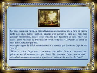 Só, que, essa outra missão é mais elevada do que aquela que ele faria se ficasse
junto aos seus. Temos também aqueles que deixam a casa dos pais para
contrair matrimônio. Então, essas pessoas não deixaram os seus pais? Por
acaso, essas relações de fraternidade foram rompidas? Deixaram de amar os
seus pais? Acredito que não.
Outra passagem de difícil entendimento é a narrada por Lucas no Cap. IX vv.
59 e 60.
“Disse a outro: Segue-me; e o outro respondeu: Senhor, consente que,
primeiro, eu vá enterrar meu pai. Jesus lhe retrucou: Deixa aos mortos o
cuidado de enterrar seus mortos; quanto a ti, vai anunciar o reino de Deus”.
 