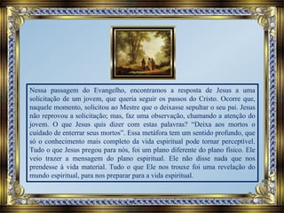 Nessa passagem do Evangelho, encontramos a resposta de Jesus a uma
solicitação de um jovem, que queria seguir os passos do Cristo. Ocorre que,
naquele momento, solicitou ao Mestre que o deixasse sepultar o seu pai. Jesus
não reprovou a solicitação; mas, faz uma observação, chamando a atenção do
jovem. O que Jesus quis dizer com estas palavras? “Deixa aos mortos o
cuidado de enterrar seus mortos”. Essa metáfora tem um sentido profundo, que
só o conhecimento mais completo da vida espiritual pode tornar perceptível.
Tudo o que Jesus pregou para nós, foi um plano diferente do plano físico. Ele
veio trazer a mensagem do plano espiritual. Ele não disse nada que nos
prendesse à vida material. Tudo o que Ele nos trouxe foi uma revelação do
mundo espiritual, para nos preparar para a vida espiritual.
 