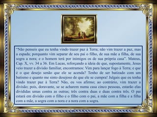 “Não penseis que eu tenha vindo trazer paz à Terra; não vim trazer a paz, mas
a espada; porquanto vim separar de seu pai o filho, de sua mãe a filha, de sua
sogra a nora; e o homem terá por inimigos os de sua própria casa”. Mateus,
Cap. X, vv. 34 a 36. Em Lucas, reforçando a ideia de que, supostamente, Jesus
veio trazer a divisão familiar, encontramos: Vim para lançar fogo à Terra; e que
é o que desejo senão que ele se acenda? Tenho de ser batizado com um
batismo e quanto me sinto desejoso de que ele se cumpra! Julgais que eu tenha
vindo trazer paz à Terra? Não, eu vos afirmo; ao contrário, vim trazer a
divisão; pois, doravante, se se acharem numa casa cinco pessoas, estarão elas
divididas umas contra as outras; três contra duas e duas contra três. O pai
estará em divisão com o filho e o filho com o pai, a mãe com a filha e a filha
com a mãe, a sogra com a nora e a nora com a sogra.
 