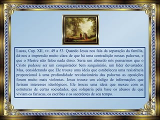 Lucas, Cap. XII, vv. 49 a 53. Quando Jesus nos fala da separação da família,
dá-nos a impressão muito clara de que há uma contradição nessas palavras, e
que o Mestre não falou nada disso. Seria um absurdo nós pensarmos que o
Cristo pudesse ser um conquistador bem sanguinário, um líder devastador.
Mas, considerando que Ele trouxe uma ideia que estabeleceu uma resistência
proporcional à uma profundidade revolucionária das palavras as oposições
foram muito mais violentas. Jesus trouxe um código de informações que
feriram interesses ideológicos. Ele trouxe uma ideia que mexeu com as
estruturas de certas sociedades, que solaparia pela base os abusos de que
viviam os fariseus, os escribas e os sacerdotes de seu tempo.
 