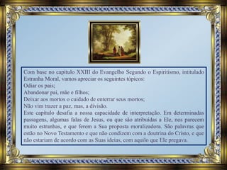 Com base no capítulo XXIII do Evangelho Segundo o Espiritismo, intitulado
Estranha Moral, vamos apreciar os seguintes tópicos:
Odiar os pais;
Abandonar pai, mãe e filhos;
Deixar aos mortos o cuidado de enterrar seus mortos;
Não vim trazer a paz, mas, a divisão.
Este capítulo desafia a nossa capacidade de interpretação. Em determinadas
passagens, algumas falas de Jesus, ou que são atribuídas a Ele, nos parecem
muito estranhas, e que ferem a Sua proposta moralizadora. São palavras que
estão no Novo Testamento e que não condizem com a doutrina do Cristo, e que
não estariam de acordo com as Suas ideias, com aquilo que Ele pregava.
 
