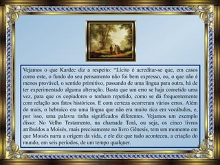 Vejamos o que Kardec diz a respeito: “Lícito é acreditar-se que, em casos
como este, o fundo do seu pensamento não foi bem expresso, ou, o que não é
menos provável, o sentido primitivo, passando de uma língua para outra, há de
ter experimentado alguma alteração. Basta que um erro se haja cometido uma
vez, para que os copiadores o tenham repetido, como se dá frequentemente
com relação aos fatos históricos. E com certeza ocorreram vários erros. Além
do mais, o hebraico era uma língua que não era muito rica em vocábulos, e,
por isso, uma palavra tinha significados diferentes. Vejamos um exemplo
disso: No Velho Testamento, na chamada Torá, ou seja, os cinco livros
atribuídos a Moisés, mais precisamente no livro Gênesis, tem um momento em
que Moisés narra a origem da vida, e ele diz que tudo aconteceu, a criação do
mundo, em seis períodos, de um tempo qualquer.
 