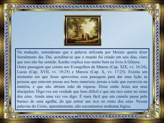 Na tradução, entenderam que a palavra utilizada por Moisés queria dizer
literalmente dia. Daí, acreditar-se que o mundo foi criado em seis dias, claro
que isso não faz sentido. Kardec explica isso muito bem no livro A Gênese.
Outra passagem que consta nos Evangelhos de Mateus (Cap. XIX, vv. 16:24),
Lucas (Cap. XVII, vv. 18:25) e Marcos (Cap. X, vv. 17:25). Existiu um
momento em que Jesus aproveitou essa passagem para dar uma lição às
pessoas que estavam presas aos bens materiais; presas a tudo que escraviza na
matéria, e que não abriam mão da riqueza. Disse então Jesus aos seus
discípulos: Digo-vos em verdade que bem difícil é que um rico entre no reino
dos céus. Ainda uma vez vos digo: É mais fácil que um camelo passe pelo
buraco de uma agulha, do que entrar um rico no reino dos céus. Nessas
palavras do Cristo, aparentemente, não encontramos nenhuma lógica.
 