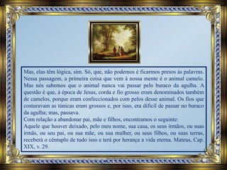 Mas, elas têm lógica, sim. Só, que, não podemos é ficarmos presos às palavras.
Nessa passagem, a primeira coisa que vem à nossa mente é o animal camelo.
Mas nós sabemos que o animal nunca vai passar pelo buraco da agulha. A
questão é que, à época de Jesus, corda e fio grosso eram denominados também
de camelos, porque eram confeccionados com pelos desse animal. Os fios que
costuravam as túnicas eram grossos e, por isso, era difícil de passar no buraco
da agulha; mas, passava.
Com relação a abandonar pai, mãe e filhos, encontramos o seguinte:
Aquele que houver deixado, pelo meu nome, sua casa, os seus irmãos, ou suas
irmãs, ou seu pai, ou sua mãe, ou sua mulher, ou seus filhos, ou suas terras,
receberá o cêntuplo de tudo isso e terá por herança a vida eterna. Mateus, Cap.
XIX, v. 29.
 
