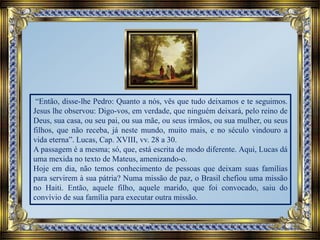 “Então, disse-lhe Pedro: Quanto a nós, vês que tudo deixamos e te seguimos.
Jesus lhe observou: Digo-vos, em verdade, que ninguém deixará, pelo reino de
Deus, sua casa, ou seu pai, ou sua mãe, ou seus irmãos, ou sua mulher, ou seus
filhos, que não receba, já neste mundo, muito mais, e no século vindouro a
vida eterna”. Lucas, Cap. XVIII, vv. 28 a 30.
A passagem é a mesma; só, que, está escrita de modo diferente. Aqui, Lucas dá
uma mexida no texto de Mateus, amenizando-o.
Hoje em dia, não temos conhecimento de pessoas que deixam suas famílias
para servirem à sua pátria? Numa missão de paz, o Brasil chefiou uma missão
no Haiti. Então, aquele filho, aquele marido, que foi convocado, saiu do
convívio de sua família para executar outra missão.
 