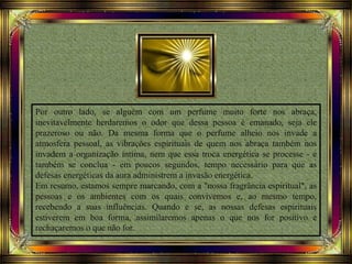 Por outro lado, se alguém com um perfume muito forte nos abraça,
inevitavelmente herdaremos o odor que dessa pessoa é emanado, seja ele
prazeroso ou não. Da mesma forma que o perfume alheio nos invade a
atmosfera pessoal, as vibrações espirituais de quem nos abraça também nos
invadem a organização íntima, nem que essa troca energética se processe - e
também se conclua - em poucos segundos, tempo necessário para que as
defesas energéticas da aura administrem a invasão energética.
Em resumo, estamos sempre marcando, com a "nossa fragrância espiritual", as
pessoas e os ambientes com os quais convivemos e, ao mesmo tempo,
recebendo a suas influências. Quando e se, as nossas defesas espirituais
estiverem em boa forma, assimilaremos apenas o que nos for positivo e
rechaçaremos o que não for.
 