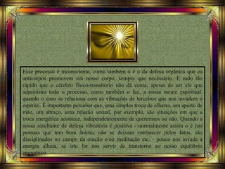 Esse processo é inconsciente, como também o é o da defesa orgânica que os
anticorpos promovem em nosso corpo, sempre que necessário. É tudo tão
rápido que o cérebro físico-transitório não dá conta, apesar de ser ele que
administra todo o processo, como também o faz, a nossa mente espiritual,
quando o caso se relaciona com as vibrações de terceiros que nos invadem o
espírito. É importante perceber que, uma simples troca de olhares, um aperto de
mão, um abraço, uma relação sexual, por exemplo, são situações em que a
troca energética acontece, independentemente de querermos ou não. Quando a
nossa resultante de defesa vibratória é positiva - normalmente assim o é nas
pessoas que tem bom ânimo, não se deixam entristecer pelos fatos, são
disciplinados no campo da oração e/ou meditação etc. - pouco nos invade a
energia alheia, se isto for nos servir de transtorno ao nosso equilíbrio
energético.
 