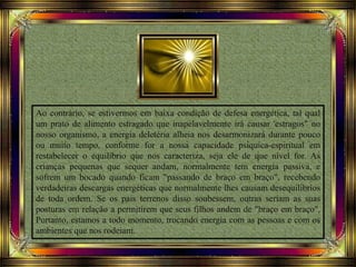 Ao contrário, se estivermos em baixa condição de defesa energética, tal qual
um prato de alimento estragado que inapelavelmente irá causar 'estragos" no
nosso organismo, a energia deletéria alheia nos desarmonizará durante pouco
ou muito tempo, conforme for a nossa capacidade psiquica-espiritual em
restabelecer o equilíbrio que nos caracteriza, seja ele de que nível for. As
crianças pequenas que sequer andam, normalmente tem energia passiva, e
sofrem um bocado quando ficam "passando de braço em braço", recebendo
verdadeiras descargas energéticas que normalmente lhes causam desequilíbrios
de toda ordem. Se os pais terrenos disso soubessem, outras seriam as suas
posturas em relação a permitirem que seus filhos andem de "braço em braço".
Portanto, estamos a todo momento, trocando energia com as pessoas e com os
ambientes que nos rodeiam.
 
