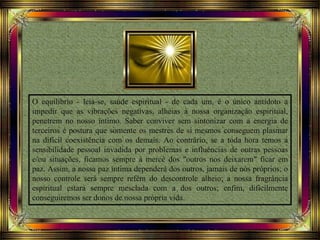 O equilíbrio - leia-se, saúde espiritual - de cada um, é o único antídoto a
impedir que as vibrações negativas, alheias à nossa organização espiritual,
penetrem no nosso íntimo. Saber conviver sem sintonizar com a energia de
terceiros é postura que somente os mestres de si mesmos conseguem plasmar
na difícil coexistência com os demais. Ao contrário, se a toda hora temos a
sensibilidade pessoal invadida por problemas e influências de outras pessoas
e/ou situações, ficamos sempre à mercê dos "outros nos deixarem" ficar em
paz. Assim, a nossa paz íntima dependerá dos outros, jamais de nós próprios; o
nosso controle será sempre refém do descontrole alheio; a nossa fragrância
espiritual estará sempre mesclada com a dos outros; enfim, dificilmente
conseguiremos ser donos de nossa própria vida.
 