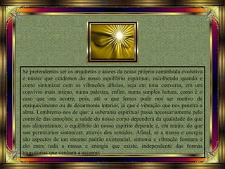 Se pretendemos ser os arquitetos e atores da nossa própria caminhada evolutiva
é mister que cuidemos do nosso equilíbrio espiritual, escolhendo quando e
como sintonizar com as vibrações alheias, seja em uma conversa, em um
convívio mais íntimo, numa palestra, enfim, numa simples leitura, como é o
caso que ora ocorre, pois, até o que lemos pode nos ser motivo de
enriquecimento ou de desarmonia interior, já que é vibração que nos penetra a
alma. Lembremo-nos de que: a soberania espiritual passa necessariamente pelo
controle das emoções; a saúde do nosso corpo dependerá da qualidade do que
nos alimentamos; o equilíbrio do nosso espírito depende e, em muito, do que
nos permitimos sintonizar, através dos sentidos. Afinal, se a massa e energia
são aspectos de um mesmo padrão existencial, sintonia e vibração formam o
elo entre toda a massa e energia que existe, independente das formas
transitórias que venham a assumir.
 