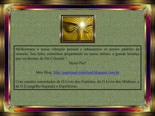 Melhoremos a nossa vibração pessoal e eduquemos os nossos padrões de
sintonia. Isto feito, estaremos despertando no nosso íntimo, a grande herança
que recebemos do Pai Celestial.“
Muita Paz!
Meu Blog: http://espiritual-espiritual.blogspot.com.br
Com estudos comentados de O Livro dos Espíritos, de O Livro dos Médiuns, e
de O Evangelho Segundo o Espiritismo.
 