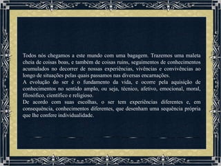 Todos nós chegamos a este mundo com uma bagagem. Trazemos uma maleta
cheia de coisas boas, e também de coisas ruins, seguimentos de conhecimentos
acumulados no decorrer de nossas experiências, vivências e convivências ao
longo de situações pelas quais passamos nas diversas encarnações.
A evolução do ser é o fundamento da vida, e ocorre pela aquisição de
conhecimentos no sentido amplo, ou seja, técnico, afetivo, emocional, moral,
filosófico, científico e religioso.
De acordo com suas escolhas, o ser tem experiências diferentes e, em
consequência, conhecimentos diferentes, que desenham uma sequência própria
que lhe confere individualidade.
 