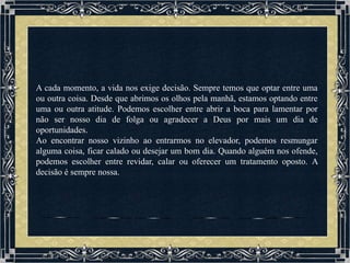 A cada momento, a vida nos exige decisão. Sempre temos que optar entre uma
ou outra coisa. Desde que abrimos os olhos pela manhã, estamos optando entre
uma ou outra atitude. Podemos escolher entre abrir a boca para lamentar por
não ser nosso dia de folga ou agradecer a Deus por mais um dia de
oportunidades.
Ao encontrar nosso vizinho ao entrarmos no elevador, podemos resmungar
alguma coisa, ficar calado ou desejar um bom dia. Quando alguém nos ofende,
podemos escolher entre revidar, calar ou oferecer um tratamento oposto. A
decisão é sempre nossa.
 