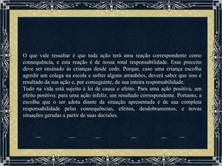 O que vale ressaltar é que toda ação terá uma reação correspondente como
consequência, e esta reação é de nossa total responsabilidade. Esse preceito
deve ser ensinado às crianças desde cedo. Porque, caso uma criança escolha
agredir um colega na escola e sofrer alguns arranhões, deverá saber que isso é
resultado da sua ação e, por conseguinte, de sua inteira responsabilidade.
Tudo na vida está sujeito à lei de causa e efeito. Para uma ação positiva, um
efeito positivo; para uma ação infeliz, um resultado correspondente. Portanto, a
escolha que o ser adota diante da situação apresentada é de sua completa
responsabilidade pelas consequências, efeitos, desdobramentos, e novas
situações geradas a partir de suas decisões.
 
