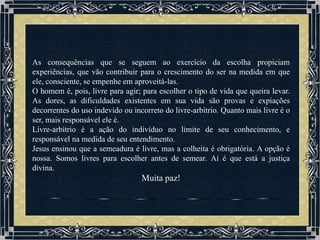 As consequências que se seguem ao exercício da escolha propiciam
experiências, que vão contribuir para o crescimento do ser na medida em que
ele, consciente, se empenhe em aproveitá-las.
O homem é, pois, livre para agir; para escolher o tipo de vida que queira levar.
As dores, as dificuldades existentes em sua vida são provas e expiações
decorrentes do uso indevido ou incorreto do livre-arbítrio. Quanto mais livre é o
ser, mais responsável ele é.
Livre-arbítrio é a ação do indivíduo no limite de seu conhecimento, e
responsável na medida de seu entendimento.
Jesus ensinou que a semeadura é livre, mas a colheita é obrigatória. A opção é
nossa. Somos livres para escolher antes de semear. Aí é que está a justiça
divina.
                                  Muita paz!
 