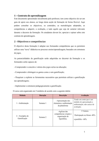 1
1 – Contrato de aprendizagem
Este documento apresentado inicialmente pelo professor, tem como objectivo de ser um
guia de apoio aos alunos, ao longo desta acção de formação de forma flexível. Aqui
podem consultar os objectivos, os conteúdos, as metodologias adoptadas, as
competências a adquirir, a avaliação, e tudo aquilo que seja de carácter relevante
durante o decorrer da formação. Os estudantes devem ler, apreciar e opinar sobre este
contrato de aprendizagem.
2 - Objectivos e competências
O objectivo desta formação é adoptar aos formandos competências que os permitem
utilizar uma “nova” didáctica no processo ensino/aprendizagem, baseados em estruturas
de jogos.
As potencialidades da gamificação serão adquiridas no decorrer da formação e os
formandos serão capazes de:
- Compreender o conceito e valores dos jogos serius na educação;
- Compreender e distinguir os games como e sem gamificação;
- Pesquisar e explorar as ferramentas necessários que permitem utilizar a gamificação
nas aprendizagens;
- Implementar e estruturar pedagogicamente a gamificação.
O curso está organizado em 5 módulos de acordo com a seguinte tabela:
Módulo Duração Descrição Avaliação
1 - Ambientação Semana 1
- Apresentação dos
elementos e ambientação
da plataforma
Tendo em conta que é um
módulo de apresentação e
ambientação, não carece de
avaliação.
2 – Exemplos de
Gamificação
Semana 2
-Agilizar das
competências criação e
organização do
Eportfólio;
5 Valores
Participação no fórum -40%
e-portfólio - 60%
 