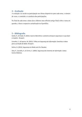 4
4 – Avaliação
A avaliação vai incidir na participação nos fóruns disponíveis para cada tema, o número
de vezes, o conteúdo e a coerência das participações.
No final de cada tema o aluno deve elaborar uma reflexão (artigo final) sobre o tema em
questão, e fazer a respectiva actualização no Eportfólio.
5 – Bibliografia
Clarke, R., & Knake, R. (2015). Guerra Cibernética: a próxima ameaça à segurança e o que fazer
a respeito . Brasport.
Carvalho, C., & Caprino, W. (2015). Trilhas em Segurança da Informação: Caminhos e ideias
para a proteção de dados. Brasport.
Rufino, N. (2014). Segurança em Redes sem Fio. Novatec.
Silva, P., Carvalho, H., & Torres, C. (2003). Segurança dos Sistemas de Informação. Lisboa:
Centro Atlântico.
 