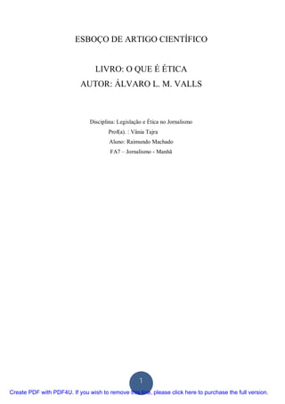 ESBOÇO DE ARTIGO CIENTÍFICO


                                  LIVRO: O QUE É ÉTICA
                            AUTOR: ÁLVARO L. M. VALLS



                               Disciplina: Legislação e Ética no Jornalismo
                                       Prof(a). : Vânia Tajra
                                       Aluno: Raimundo Machado
                                        FA7 – Jornalismo - Manhã




                                                    1
Create PDF with PDF4U. If you wish to remove this line, please click here to purchase the full version.
 