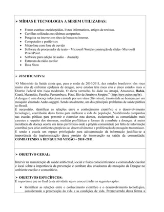  MÍDIAS E TECNOLOGIA A SEREM UTILIZADAS:

      Fontes escritas: enciclopédias, livros informativos, artigos de revistas.
      Cartilhas utilizadas nas últimas campanhas.
      Pesquisa na internet em sites de busca na internet.
      Computador e periféricos
      Microfone com fone de ouvido
      Software de processador de texto – Microsoft Word e construção de slides- Microsoft
       PowerPoint.
      Software para edição de audio – Audacity
      Estrutura da rádio escolar
      Data Show


 JUSTIFICATIVA:

“O Ministério da Saúde alerta que, para o verão de 2010/2011, dez estados brasileiros têm risco
muito alto de enfrentar epidemia de dengue, nove estados têm risco alto e cinco estados mais o
Distrito Federal têm risco moderado. O alerta vermelho foi dado no Amapá, Amazonas, Bahia,
Ceará, Maranhão, Paraíba, Pernambuco, Piauí, Rio de Janeiro e Sergipe.” (http://new.paho.org/br).
A dengue é uma doença infecciosa causada por um vírus (flavivírus), transmitida ao homem por um
mosquito chamado Aedes aegypti. Sendo atualmente, um dos principais problemas de saúde pública
no Brasil.
É necessário, identificar as relações entre o conhecimento científico e o desenvolvimento
tecnológico, contribuído desta forma para melhorar a vida da população. Viabilizando campanhas
nas escolas píblicas para prevenir e controlar esta doença, esclarecendo as comunidades mais
carentes a respeito dos sintomas, medidas profiláticas e formas de comabate a doenças. A maior
incidência da doença ocorre em áreas periféricas onde a própria comunidade por falta de informação
contribui para criar ambientes propícios ao desenvolvimento e proliferação do mosquito transmissor.
E sendo a escola um espaço privilegiado para adisseminação da informação justifica-se a
importância da implementação desse projeto de intervenção na saúde da comunidade:
COMBATENDO A DENGUE NO VERÃO – 2010 -2011.



 OBJETIVO GERAL:

Intervir na manutenção da saúde ambiental, social e física conscientizando a comunidade escolar
e local sobre a importância da prevenção e combate dos criadouros do mosquito da Dengue no
ambiente escolar e comunitário.

 OBJETIVOS ESPECÍFICOS:
É importante que ao final desta atividade sejam concretizadas as seguintes ações:
    Identificar as relações entre o conhecimento científico e o desenvolvimento tecnológico,
     considerando a preservação da vida e as condições de vida. Promoverndo desta forma a
 