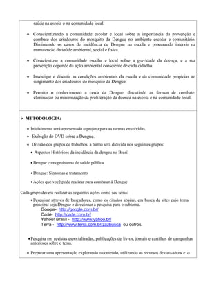 saúde na escola e na comunidade local.

     Conscientizando a comunidade escolar e local sobre a importância da prevenção e
      combate dos criadouros do mosquito da Dengue no ambiente escolar e comunitário.
      Diminuindo os casos de incidência de Dengue na escola e procurando intervir na
      manutenção da saúde ambiental, social e física.

     Conscientizar a comunidade escolar e local sobre a gravidade da doença, e a sua
      prevenção depende da ação ambiental consciente de cada cidadão.

     Investigar e discutir as condições ambientais da escola e da comunidade propícias ao
      surgimento dos criadouros do mosquito da Dengue.

     Permitir o conhecimento a cerca da Dengue, discutindo as formas de combate,
      eliminação ou minimização da proliferação da doença na escola e na comunidade local.



 METODOLOGIA:

     Inicialmente será apresentado o projeto para as turmas envolvidas.
     Exibição de DVD sobre a Dengue.
     Divisão dos grupos de trabalhos, a turma será didivida nos seguintes grupos:
       Aspectos Históricos da incidência da dengeu no Brasil

       Dengue comoproblema de saúde pública

       Dengue: Sintomas e tratamento

       Ações que você pode realizar para combater à Dengue

Cada grupo deverá realizar as seguintes ações como seu tema:
       Pesquisar através de buscadores, como os citados abaixo, em busca de sites cujo tema
        principal seja Dengue e direcionar a pesquisa para o subtema.
           Google- http://google.com.br/ 
            Cadê- http://cade.com.br/ 
            Yahoo! Brasil - http://www.yahoo.br/ 
            Terra - http://www.terra.com.br/zazbusca ou outros.
            

      Pesquisa em revistas especializadas, publicações de livros, jornais e cartilhas de campanhas
       anteriores sobre o tema. 
                
     Preparar uma apresentação explorando o conteúdo, utilizando os recursos de data-show e o
 