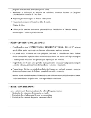 programa de PowerPoint para confecção dos slides.
  Apresentar os resultados da pesquisa em seminário, utilizando recursos do programa
    PowerPoint com o auxílio de Data show.
             
   Preparar e gravar mensagens de Podcast sobre o tema
   Veicular as mensagens ds Podcast na rádio da escola.
  Criação do Blog.
            
   Publicação dos trabalhos produzidos: apresentações em PowerPoint e os Podcasts, no blog
    educativo para a socialização do conteúdo.




 DESENVOLVIMENTO DAS ATIVIDADES:

  Considerando o tema “COMBATENDO A DENGUE NO VERÃO – 2010 -2011”, a turma
    será dividida quatro grupos que receberá um subtema para realizar a pesquisa.
  Os grupos serão orientados em suas pesquisas, buscando o conteúdo em livros, revistas
    educacionais (mídia impressa) e sites na internet e receberão um roteiro com explicações para
    a elaboração das pesquisas, das apresentações e porduções dos Podcasts.
  Na produção dos Podcast serão gravadas mensagens sobre ações que você pode realizar para
   combater à dengue, eliminar locais de reprodução e sintomas e tratamento.

   Para esclarecer dúvidas em relação à produção dos Podcast será realizada uma aula expositiva,
    demonstrando os recursos do Software para edição de audio – Audacity.

   Em um último momento será realizada a edição dos trabalhos com divulgação dos Podcast na
    rádio da escola e no blog educativo, com a participação dos alunos.



 RESULTADOS ESPERADOS:

 Após esclarecimento da comunidade escolar sobre a Dengue esperamos:
 • Eliminação dos criadouros do mosquito na escola
 • Diminuição dos criadouros de Dengue na comunidade
 • Diminuição dos casos de dengue na comunidade local.
 