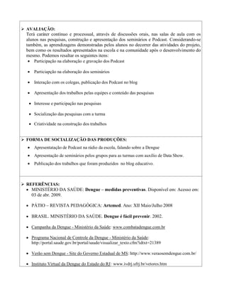  AVALIAÇÃO:
  Terá caráter contínuo e processual, através de discussões orais, nas salas de aula com os
  alunos nas pesquisas, construção e apresentação dos seminários e Podcast. Considerando-se
  também, as aprendizagens demonstradas pelos alunos no decorrer das atividades do projeto,
  bem como os resultados apresentados na escola e na comunidade após o desenvolvimento do
  mesmo. Podemos resaltar os seguintes itens:
    Participação na elaboração e gravação dos Podcast

    Particiapção na elaboração dos seminários

    Interação com os colegas, publicação dos Podcast no blog

    Apresentação dos trabalhos pelas equipes e conteúdo das pesquisas

     Interesse e participação nas pesquisas

     Socialização das pesquisas com a turma

     Criatividade na construção dos trabalhos


 FORMA DE SOCIALIZAÇÃO DAS PRODUÇÕES:
    Apresentatação de Podcast na rádio da escola, falando sobre a Dengue
    Apresentação de seminários pelos grupos para as turmas com auxílio de Data Show.
    Publicação dos trabalhos que foram produzidos no blog educativo.



 REFERÊNCIAS:
   MINISTÉRIO DA SAÚDE: Dengue – medidas preventivas. Disponível em: Acesso em:
    03 de abr. 2009.

   PÁTIO – REVISTA PEDAGÓGICA: Artemed. Ano: XII Maio/Julho 2008

   BRASIL. MINISTÉRIO DA SAÚDE. Dengue é fácil prevenir. 2002.

   Campanha da Dengue - Ministério da Saúde: www.combatadengue.com.br

   Programa Nacional de Controle da Dengue - Ministério da Saúde:
    http://portal.saude.gov.br/portal/saude/visualizar_texto.cfm?idtxt=21389

   Verão sem Dengue - Site do Governo Estadual de MS: http://www.veraosemdengue.com.br/

   Instituto Virtual da Dengue do Estado do RJ: www.ivdrj.ufrj.br/vetores.htm
 