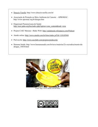  Drauzio Varella: http://www.drauziovarella.com.br/

 Associação de Proteção ao Meio Ambiente de Cianorte – APROMAC:
  http://www.apromac.org.br/dengue.htm

 Organizaçã Panamericana de Saúde:
  http://new.paho.org/bra/index.php?option=com_content&task=view

 Projeto CAIC Mariano - Rádio Web: http://saladeaula.wikispaces.com/Podcast

 Atarde online: http://www.atarde.com.br/fotos/index.jsf?id=1101059#8

 Pod escola: http://www.escolabr.com/projetos/podescola/

 Humana Saúde: http://www.humanasaude.com.br/novo/materias/2/o-recrudescimento-da-
  dengue_14834.html




                             Fonte: http://www.atarde.com.br/fotos/
 