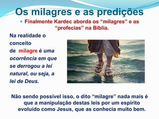 Os milagres e as predições
 Finalmente Kardec aborda os “milagres” e as
“profecias” na Bíblia.
Na realidade o
conceito
de milagre é uma
ocorrência em que
se derrogou a lei
natural, ou seja, a
lei de Deus.
Não sendo possível isso, o dito “milagre” nada mais é
que a manipulação destas leis por um espírito
evoluído como Jesus, que as conhecia muito bem.
 