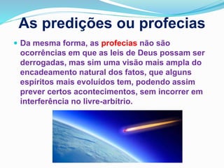 As predições ou profecias
 Da mesma forma, as profecias não são
ocorrências em que as leis de Deus possam ser
derrogadas, mas sim uma visão mais ampla do
encadeamento natural dos fatos, que alguns
espíritos mais evoluídos tem, podendo assim
prever certos acontecimentos, sem incorrer em
interferência no livre-arbítrio.
 