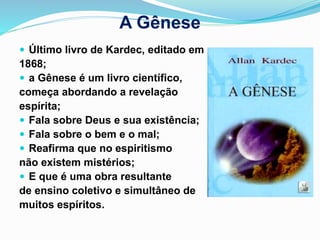 A Gênese
 Último livro de Kardec, editado em
1868;
 a Gênese é um livro científico,
começa abordando a revelação
espírita;
 Fala sobre Deus e sua existência;
 Fala sobre o bem e o mal;
 Reafirma que no espiritismo
não existem mistérios;
 E que é uma obra resultante
de ensino coletivo e simultâneo de
muitos espíritos.
 