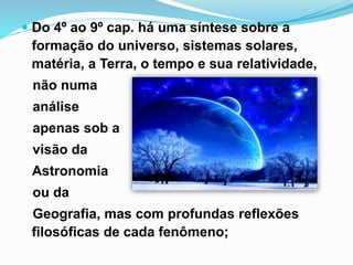  Do 4º ao 9º cap. há uma síntese sobre a
formação do universo, sistemas solares,
matéria, a Terra, o tempo e sua relatividade,
não numa
análise
apenas sob a
visão da
Astronomia
ou da
Geografia, mas com profundas reflexões
filosóficas de cada fenômeno;
 