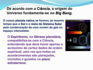 De acordo com a Ciência, a origem do
Universo fundamenta-se no Big Bang.
O nosso planeta nativo se formou ao mesmo
tempo que o Sol e o resto do Sistema Solar
pela condensação de uma nuvem de gás no
espaço interestelar.
O Espiritismo, na Gênese planetária,
compatibiliza-se com a Ciência,
entendendo que deve haver apenas o
acréscimo de certos dados de ordem
espiritual, uma vez que todos os
acontecimentos são planejados,
iniciados e guiados no plano
extraterreno.
 