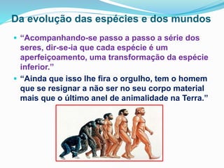 Da evolução das espécies e dos mundos
 “Acompanhando-se passo a passo a série dos
seres, dir-se-ia que cada espécie é um
aperfeiçoamento, uma transformação da espécie
inferior.”
 “Ainda que isso lhe fira o orgulho, tem o homem
que se resignar a não ser no seu corpo material
mais que o último anel de animalidade na Terra.”
 