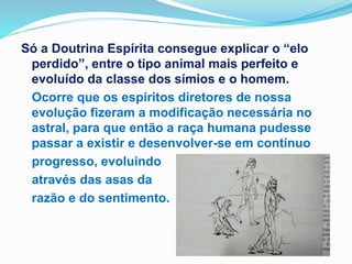 Só a Doutrina Espírita consegue explicar o “elo
perdido”, entre o tipo animal mais perfeito e
evoluído da classe dos símios e o homem.
Ocorre que os espíritos diretores de nossa
evolução fizeram a modificação necessária no
astral, para que então a raça humana pudesse
passar a existir e desenvolver-se em contínuo
progresso, evoluindo
através das asas da
razão e do sentimento.
 