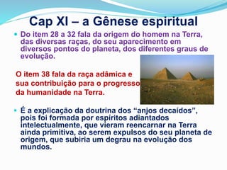 Cap XI – a Gênese espiritual
 Do item 28 a 32 fala da origem do homem na Terra,
das diversas raças, do seu aparecimento em
diversos pontos do planeta, dos diferentes graus de
evolução.
O item 38 fala da raça adâmica e
sua contribuição para o progresso
da humanidade na Terra.
 É a explicação da doutrina dos “anjos decaídos”,
pois foi formada por espíritos adiantados
intelectualmente, que vieram reencarnar na Terra
ainda primitiva, ao serem expulsos do seu planeta de
origem, que subiria um degrau na evolução dos
mundos.
 