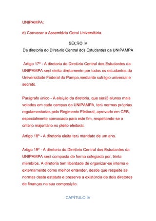 UNIPAMPA;
d) Convocar a Assembléia Geral Universitária.
SEÇÃO IV
Da diretoria do Diretório Central dos Estudantes da UNIPAMPA
Artigo 17º - A diretoria do Diretório Central dos Estudantes da
UNIPAMPA será eleita diretamente por todos os estudantes da
Universidade Federal do Pampa,mediante sufrágio universal e
secreto.
Parágrafo único - A eleição da diretoria, que será3 alunos mais
votados em cada campus da UNIPAMPA, terá normas próprias
regulamentadas pelo Regimento Eleitoral, aprovado em CEB,
especialmente convocado para este fim, respeitando-se o
critério majoritário no pleito eleitoral.
Artigo 18º - A diretoria eleita terá mandato de um ano.
Artigo 19º - A diretoria do Diretório Central dos Estudantes da
UNIPAMPA será composta de forma colegiada por, trinta
membros. A diretoria tem liberdade de organizar-se interna e
externamente como melhor entender, desde que respeite as
normas deste estatuto e preserve a existência de dois diretores
de finanças na sua composição.
CAPÍTULO IV
 