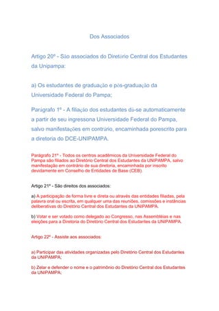 Dos Associados
Artigo 20º - São associados do Diretório Central dos Estudantes
da Unipampa:
a) Os estudantes de graduação e pós-graduação da
Universidade Federal do Pampa;
Parágrafo 1º - A filiação dos estudantes dá-se automaticamente
a partir de seu ingressona Universidade Federal do Pampa,
salvo manifestações em contrário, encaminhada porescrito para
a diretoria do DCE-UNIPAMPA.
Parágrafo 21º - Todos os centros acadêmicos da Universidade Federal do
Pampa são filiados ao Diretório Central dos Estudantes da UNIPAMPA, salvo
manifestação em contrário de sua diretoria, encaminhada por inscrito
devidamente em Conselho de Entidades de Base (CEB).
Artigo 21º - São direitos dos associados:
a) A participação de forma livre e direta ou através das entidades filiadas, pela
palavra oral ou escrita, em qualquer uma das reuniões, comissões e instâncias
deliberativas do Diretório Central dos Estudantes da UNIPAMPA.
b) Votar e ser votado como delegado ao Congresso, nas Assembléias e nas
eleições para a Diretoria do Diretório Central dos Estudantes da UNIPAMPA.
Artigo 22º - Assiste aos associados:
a) Participar das atividades organizadas pelo Diretório Central dos Estudantes
da UNIPAMPA;
b) Zelar e defender o nome e o patrimônio do Diretório Central dos Estudantes
da UNIPAMPA;
 