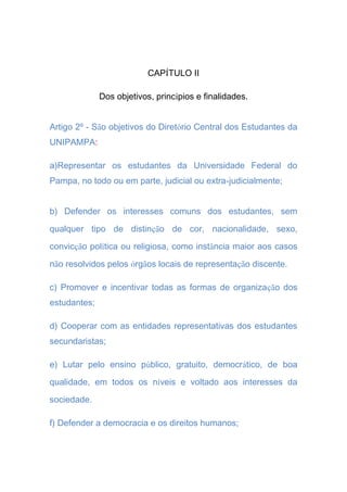 CAPÍTULO II
Dos objetivos, princípios e finalidades.
Artigo 2º - São objetivos do Diretório Central dos Estudantes da
UNIPAMPA:
a)Representar os estudantes da Universidade Federal do
Pampa, no todo ou em parte, judicial ou extra-judicialmente;
b) Defender os interesses comuns dos estudantes, sem
qualquer tipo de distinção de cor, nacionalidade, sexo,
convicção política ou religiosa, como instância maior aos casos
não resolvidos pelos órgãos locais de representação discente.
c) Promover e incentivar todas as formas de organização dos
estudantes;
d) Cooperar com as entidades representativas dos estudantes
secundaristas;
e) Lutar pelo ensino público, gratuito, democrático, de boa
qualidade, em todos os níveis e voltado aos interesses da
sociedade.
f) Defender a democracia e os direitos humanos;
 