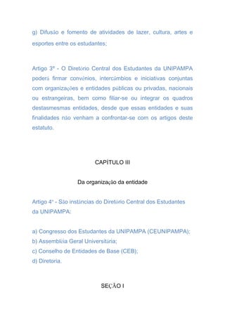 g) Difusão e fomento de atividades de lazer, cultura, artes e
esportes entre os estudantes;
Artigo 3º - O Diretório Central dos Estudantes da UNIPAMPA
poderá firmar convênios, intercâmbios e iniciativas conjuntas
com organizações e entidades públicas ou privadas, nacionais
ou estrangeiras, bem como filiar-se ou integrar os quadros
destasmesmas entidades, desde que essas entidades e suas
finalidades não venham a confrontar-se com os artigos deste
estatuto.
CAPÍTULO III
Da organização da entidade
Artigo 4º - São instâncias do Diretório Central dos Estudantes
da UNIPAMPA:
a) Congresso dos Estudantes da UNIPAMPA (CEUNIPAMPA);
b) Assembléia Geral Universitária;
c) Conselho de Entidades de Base (CEB);
d) Diretoria.
SEÇÃO I
 