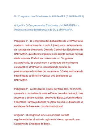 Do Congresso dos Estudantes da UNIPAMPA (CEUNIPAMPA)
Artigo 5º - O Congresso dos Estudantes da UNIPAMPA é a
instância máxima dedeliberação do DCE-UNIPAMPA.
Parágrafo 1º - O Congresso dos Estudantes da UNIPAMPA se
realizará, ordinariamente, a cada 2 (dois) anos, independente
da vontade da diretoria do Diretório Central dos Estudantes da
UNIPAMPA, que deverá organizá-lo de acordo com as normas
deste estatuto. Poderá ser convocado um Congresso
extraordinário, de acordo com a conjuntura do movimento
estudantil na UNIPAMPA, necessitando para tal de
posicionamento favorável de, no mínimo, 3/5 das entidades de
base filiadas ao Diretório Central dos Estudantes da
UNIPAMPA.
Parágrafo 2º - A convocação deverá ser feita com, no mínimo,
quarenta e cinco dias de antecedência, com discriminação dos
assuntos a serem tratados, através de Edital,da Universidade
Federal do Pampa publicado no jornal do DCE e distribuído às
entidades de base e/ou circular institucional.
Artigo 6º - O congresso terá suas próprias normas
regulamentadas através de regimento interno aprovado em
Conselho de Entidades de Base.
 