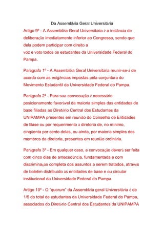 Da Assembléia Geral Universitária
Artigo 9º - A Assembléia Geral Universitária é a instância de
deliberação imediatamente inferior ao Congresso, sendo que
dela podem participar com direito a
voz e voto todos os estudantes da Universidade Federal do
Pampa.
Parágrafo 1º - A Assembléia Geral Universitária reunir-se-á de
acordo com as exigências impostas pela conjuntura do
Movimento Estudantil da Universidade Federal do Pampa.
Parágrafo 2º - Para sua convocação é necessário
posicionamento favorável da maioria simples das entidades de
base filiadas ao Diretório Central dos Estudantes da
UNIPAMPA presentes em reunião do Conselho de Entidades
de Base ou por requerimento à diretoria de, no mínimo,
cinqüenta por cento delas, ou ainda, por maioria simples dos
membros da diretoria, presentes em reunião ordinária.
Parágrafo 3º - Em qualquer caso, a convocação deverá ser feita
com cinco dias de antecedência, fundamentada e com
discriminação completa dos assuntos a serem tratados, através
de boletim distribuído às entidades de base e ou circular
institucional da Universidade Federal do Pampa.
Artigo 10º - O “quorum” da Assembléia geral Universitária é de
1/5 do total de estudantes da Universidade Federal do Pampa,
associados do Diretório Central dos Estudantes da UNIPAMPA
 