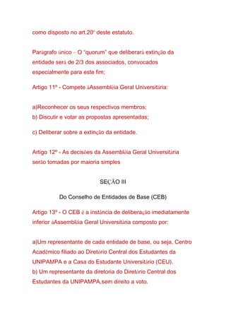 como disposto no art.20º deste estatuto.
Parágrafo único – O “quorum” que deliberará extinção da
entidade será de 2/3 dos associados, convocados
especialmente para este fim;
Artigo 11º - Compete àAssembléia Geral Universitária:
a)Reconhecer os seus respectivos membros;
b) Discutir e votar as propostas apresentadas;
c) Deliberar sobre a extinção da entidade.
Artigo 12º - As decisões da Assembléia Geral Universitária
serão tomadas por maioria simples
SEÇÃO III
Do Conselho de Entidades de Base (CEB)
Artigo 13º - O CEB é a instância de deliberação imediatamente
inferior àAssembléia Geral Universitária composto por:
a)Um representante de cada entidade de base, ou seja, Centro
Acadêmico filiado ao Diretório Central dos Estudantes da
UNIPAMPA e a Casa do Estudante Universitário (CEU).
b) Um representante da diretoria do Diretório Central dos
Estudantes da UNIPAMPA,sem direito a voto.
 