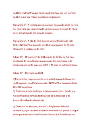 do DCE-UNIPAMPA,que dirigirá os trabalhos, por um membro
do C.A. e por um relator escolhido em plenário.
Parágrafo 4º - A retirada de um ou mais pontos de pauta deverá
ser aprovada por unanimidade. A inclusão ou inversão de pauta
deve ser aprovada por maioria simples.
Parágrafo 5º - A ata do CEB deverá ser confeccionada pelo
DCE-UNIPAMPA e enviada aos C.A’s num prazo de 05 dias
úteis após a realização do CEB.
Artigo 15º - O “quorum” de deliberação do CEB é de 1/3 das
entidades de base filiadas para o caso dos ordinários e de
cinqüenta por cento mais um (50% + 1) para os extraordinários.
Artigo 16º - Compete ao CEB:
a)Encaminhar conjuntamente com a diretoria as deliberações
do Congresso dos Estudantes da UNIPAMPA e da Assembléia
Geral Universitária;
b) Deliberar acerca de teses, moções e propostas, desde que
não conflitantes com as deliberações do Congresso e da
Assembléia Geral Universitária;
c) Convocar as eleições, aprovar o Regimento Eleitoral,
analisar e julgar recursos do pleito eleitoral e dar posse à chapa
eleita para a diretoria do Diretório Central dos Estudantes da
 
