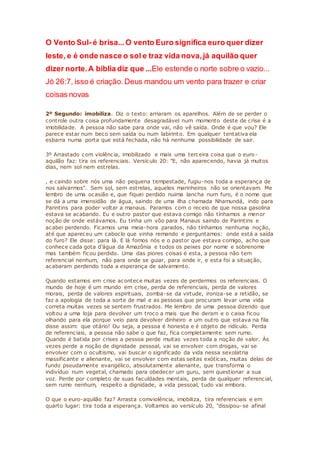 O Vento Sul- é brisa...O vento Euro significa euro quer dizer
leste, e é onde nasce o sol e traz vida nova,já aquilão quer
dizer norte.A bíblia diz que ...Ele estende o norte sobre o vazio...
Jó 26:7, isso é criação.Deus mandou um vento para trazer e criar
coisas novas
2º Segundo: imobiliza. Diz o texto: arriaram os aparelhos. Além de se perder o
controle outra coisa profundamente desagradável num momento deste de crise é a
imobilidade. A pessoa não sabe para onde vai, não vê saída. Onde é que vou? Ele
parece estar num beco sem saída ou num labirinto. Em qualquer tentativa ela
esbarra numa porta que está fechada, não há nenhuma possibilidade de sair.
3º Arrastado com violência, imobilizado e mais uma terceira coisa que o euro-
aquilão faz: tira os referenciais. Versículo 20: "E, não aparecendo, havia já muitos
dias, nem sol nem estrelas.
, e caindo sobre nós uma não pequena tempestade, fugiu-nos toda a esperança de
nos salvarmos". Sem sol, sem estrelas, aqueles marinheiros não se orientavam. Me
lembro de uma ocasião e, que fiquei perdido nuima lancha num furo, é o nome que
se dá a uma imensidão de água, saindo de uma ilha chamada Nhamundá, indo para
Parintins para poder voltar a manaus. Paramos com o receio de que nossa gasolina
estava se acabando. Eu e outro pastor que estava comigo não tínhamos a menor
noção de onde estávamos. Eu tinha um vôo para Manaus saindo de Parintins e
acabei perdendo. Ficamos uma meia-hora parados, não tínhamos nenhuma noção,
até que apareceu um caboclo que vinha remando e perguntamos: onde está a saída
do furo? Ele disse: para lá. E lá fomos nós e o pastor que estava comigo, acho que
conhece cada gota d’água da Amazônia e todos os peixes por nome e sobrenome
mas também ficou perdido. Uma das piores coisas é esta, a pessoa não tem
referencial nenhum, não para onde se guiar, para onde ir, e esta foi a situação,
acabaram perdendo toda a esperança de salvamento.
Quando estamos em crise acontece muitas vezes de perdermos os referenciais. O
mundo de hoje é um mundo em crise, perda de referenciais, perda de valores
morais, perda de valores espirituais, zomba-se da virtude, ironiza-se a retidão, se
faz a apologia de toda a sorte de mal e as pessoas que procuram levar uma vida
correta muitas vezes se sentem frustrados. Me lembro de uma pessoa dizendo que
voltou a uma loja para devolver um troco a mais que lhe deram e o caixa ficou
olhando para ela porque veio para devolver dinheiro e um outro que estava na fila
disse assim: que otário! Ou seja, a pessoa é honesta e é objeto de ridículo. Perda
de referenciais, a pessoa não sabe o que faz, fica completamente sem rumo.
Quando é batida por crises a pessoa perde muitas vezes toda a noção de valor. Às
vezes perde a noção de dignidade pessoal, vai se envolver com drogas, vai se
envolver com o ocultismo, vai buscar o significado da vida nessa sexolatria
massificante e alienante, vai se envolver com estas seitas exóticas, muitas delas de
fundo pseudamente evangélico, absolutamente alienante, que transforma o
indivíduo num vegetal, chamado para obedecer um guru, sem questionar a sua
voz. Perde por completo de suas faculdades mentais, perda de qualquer referencial,
sem rumo nenhum, respeito a dignidade, a vida pessoal, tudo vai embora.
O que o euro-aquilão faz? Arrasta comviolência, imobiliza, tira referenciais e em
quarto lugar: tira toda a esperança. Voltamos ao versículo 20, "dissipou-se afinal
 